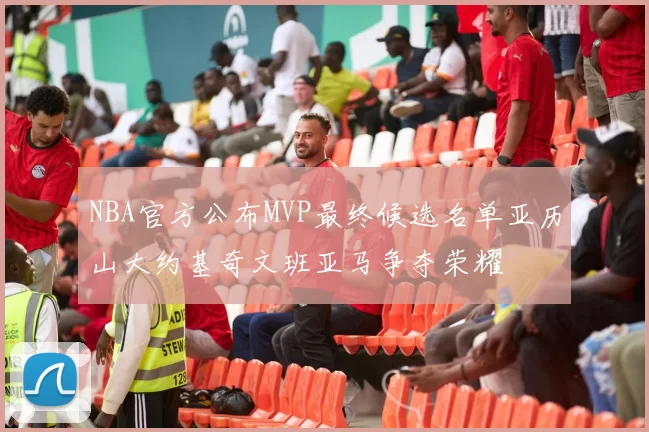 NBA官方公布MVP最终候选名单亚历山大约基奇文班亚马争夺荣耀