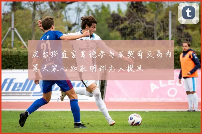 皮尔斯直言基德参与东契奇交易内幕大家心知肚明却无人提及