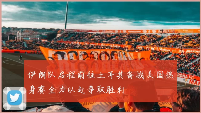 伊朗队启程前往土耳其备战美国热身赛全力以赴争取胜利