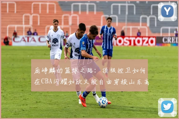 庞峥麟的篮球之路：顶级控卫如何在CBA闪耀如欧文般自由穿梭山东高速