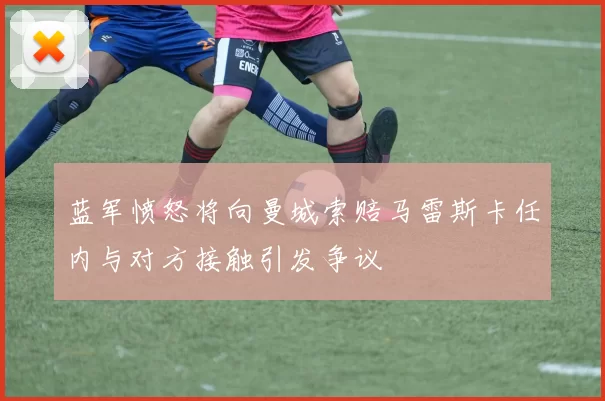 蓝军愤怒将向曼城索赔马雷斯卡任内与对方接触引发争议