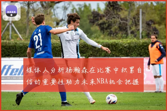 媒体人分析杨瀚森在比赛中积累自信的重要性助力未来NBA机会把握