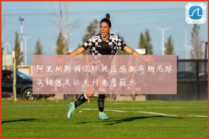 阿里纳斯调侃珍妮应感激布朗尼球衣销售足以支付老詹薪水