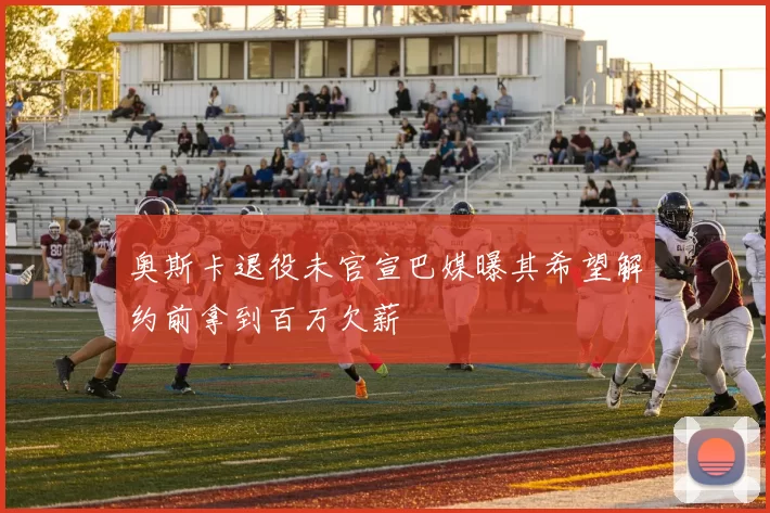 奥斯卡退役未官宣巴媒曝其希望解约前拿到百万欠薪