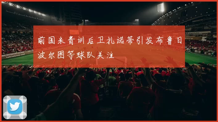 前国米青训后卫扎诺蒂引发布鲁日波尔图等球队关注