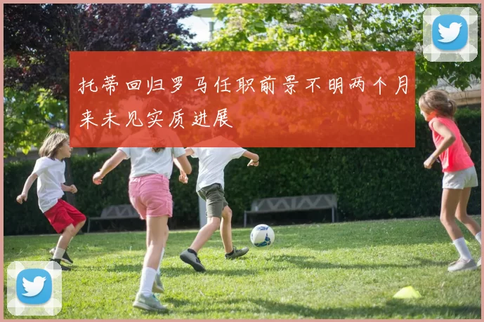 托蒂回归罗马任职前景不明两个月来未见实质进展