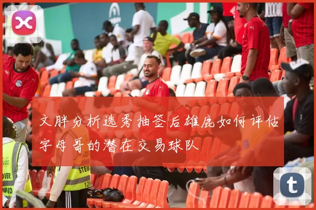 文胖分析选秀抽签后雄鹿如何评估字母哥的潜在交易球队