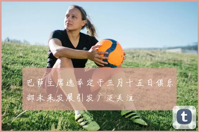 巴萨主席选举定于三月十五日俱乐部未来发展引发广泛关注