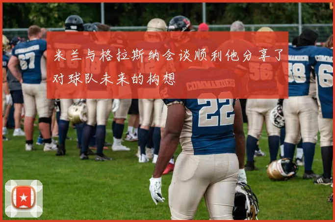 米兰与格拉斯纳会谈顺利他分享了对球队未来的构想