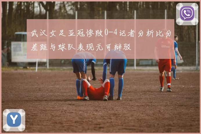 武汉女足亚冠惨败0-4记者分析比分差距与球队表现无可辩驳