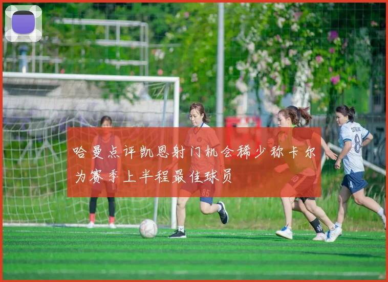 哈曼点评凯恩射门机会稀少称卡尔为赛季上半程最佳球员