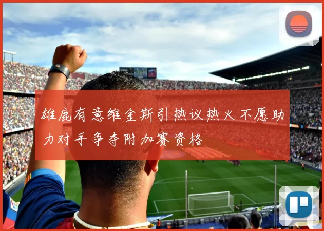 雄鹿有意维金斯引热议热火不愿助力对手争夺附加赛资格