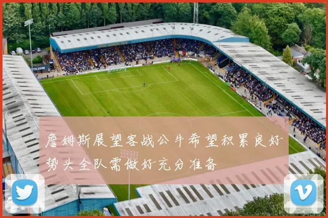 詹姆斯展望客战公牛希望积累良好势头全队需做好充分准备