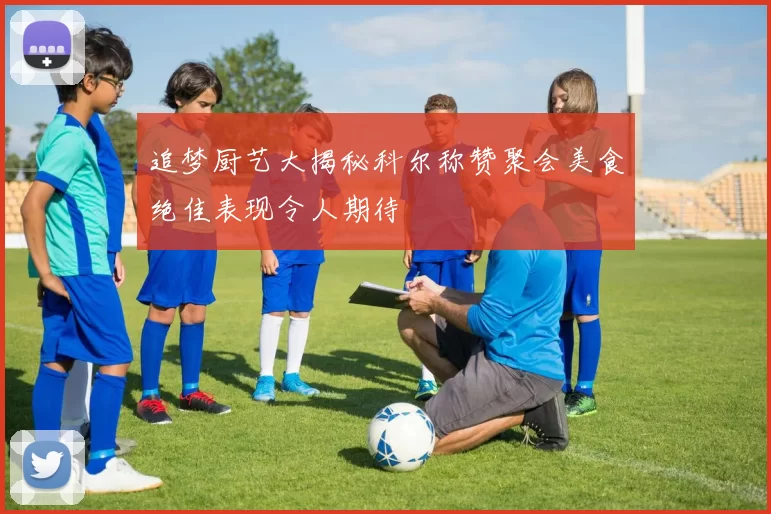 追梦厨艺大揭秘科尔称赞聚会美食绝佳表现令人期待