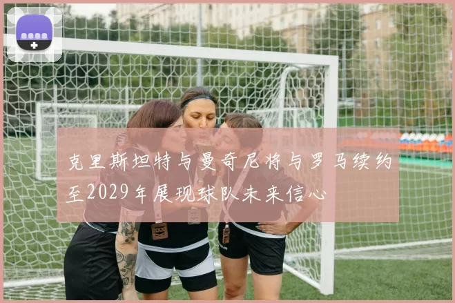 克里斯坦特与曼奇尼将与罗马续约至2029年展现球队未来信心
