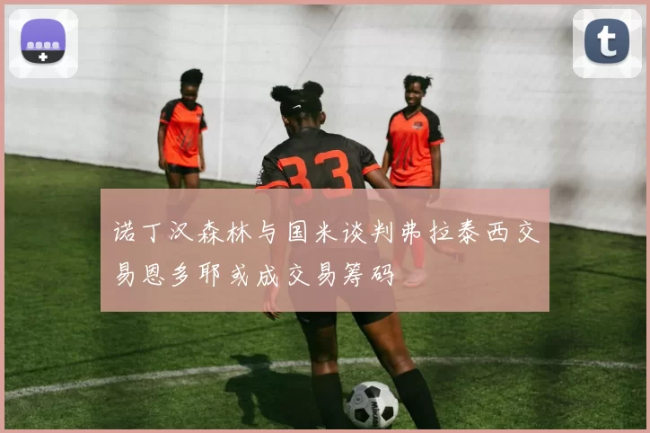 诺丁汉森林与国米谈判弗拉泰西交易恩多耶或成交易筹码