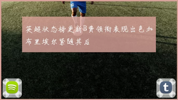 英超状态榜更新B费领衔表现出色加布里埃尔紧随其后