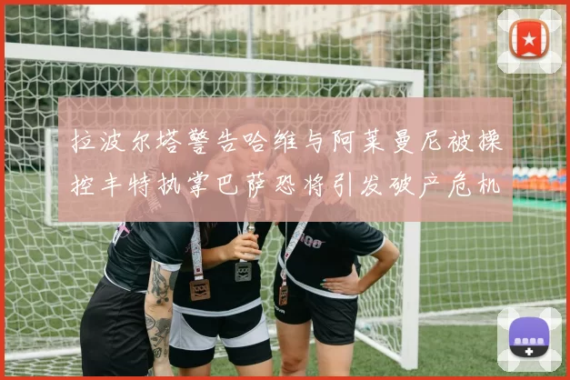 拉波尔塔警告哈维与阿莱曼尼被操控丰特执掌巴萨恐将引发破产危机