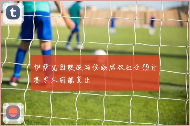 伊萨克因腹股沟伤缺席双红会预计赛季末前能复出